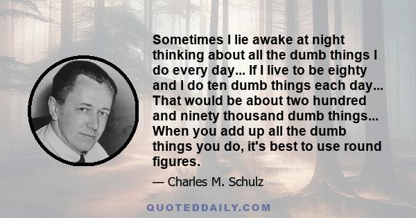 Sometimes I lie awake at night thinking about all the dumb things I do every day... If I live to be eighty and I do ten dumb things each day... That would be about two hundred and ninety thousand dumb things... When you 