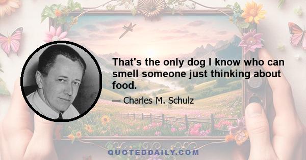 That's the only dog I know who can smell someone just thinking about food.