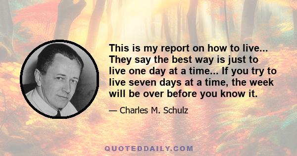 This is my report on how to live... They say the best way is just to live one day at a time... If you try to live seven days at a time, the week will be over before you know it.