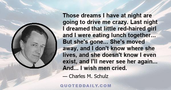 Those dreams I have at night are going to drive me crazy. Last night I dreamed that little red-haired girl and I were eating lunch together... But she's gone... She's moved away, and I don't know where she lives, and