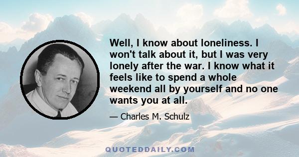 Well, I know about loneliness. I won't talk about it, but I was very lonely after the war. I know what it feels like to spend a whole weekend all by yourself and no one wants you at all.