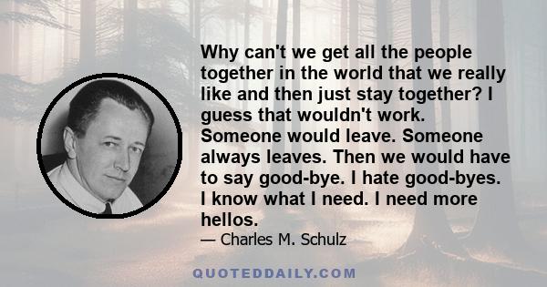 Why can't we get all the people together in the world that we really like and then just stay together? I guess that wouldn't work. Someone would leave. Someone always leaves. Then we would have to say good-bye. I hate