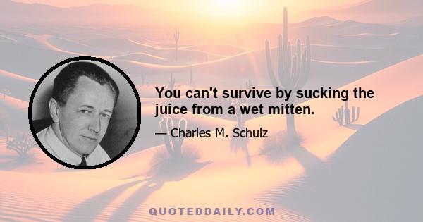 You can't survive by sucking the juice from a wet mitten.