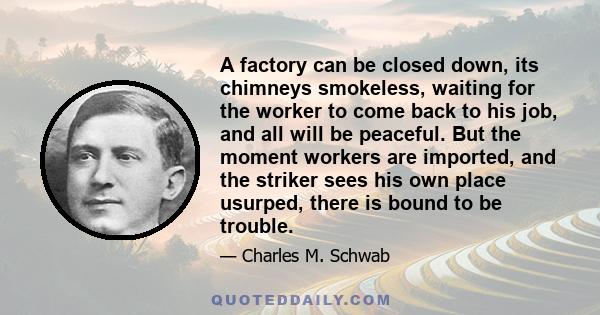 A factory can be closed down, its chimneys smokeless, waiting for the worker to come back to his job, and all will be peaceful. But the moment workers are imported, and the striker sees his own place usurped, there is