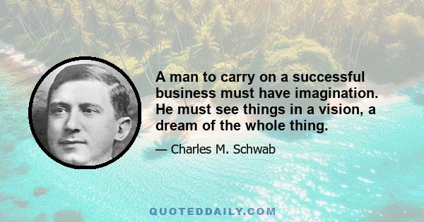 A man to carry on a successful business must have imagination. He must see things in a vision, a dream of the whole thing.