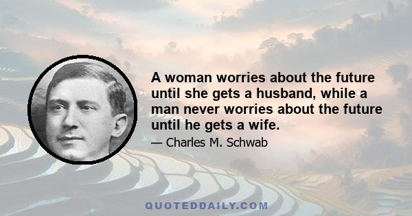 A woman worries about the future until she gets a husband, while a man never worries about the future until he gets a wife.