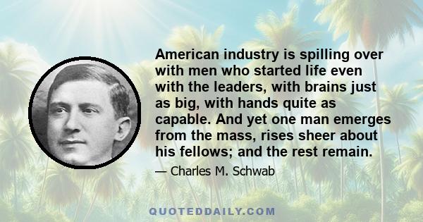 American industry is spilling over with men who started life even with the leaders, with brains just as big, with hands quite as capable. And yet one man emerges from the mass, rises sheer about his fellows; and the