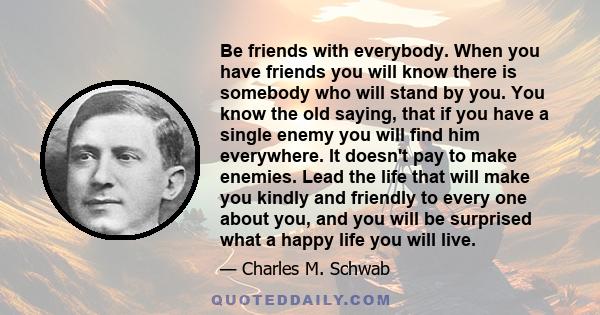 Be friends with everybody. When you have friends you will know there is somebody who will stand by you. You know the old saying, that if you have a single enemy you will find him everywhere. It doesn't pay to make