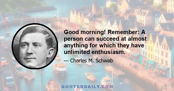 Good morning! Remember: A person can succeed at almost anything for which they have unlimited enthusiasm.