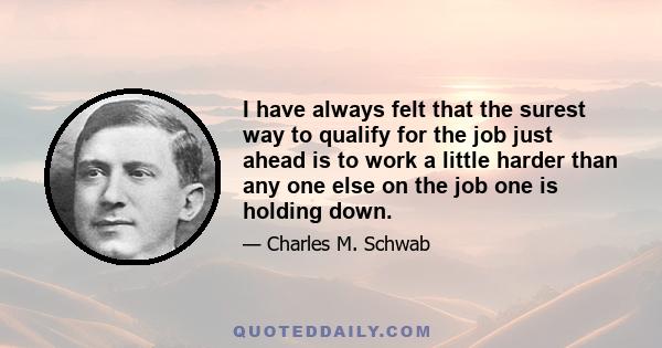 I have always felt that the surest way to qualify for the job just ahead is to work a little harder than any one else on the job one is holding down.