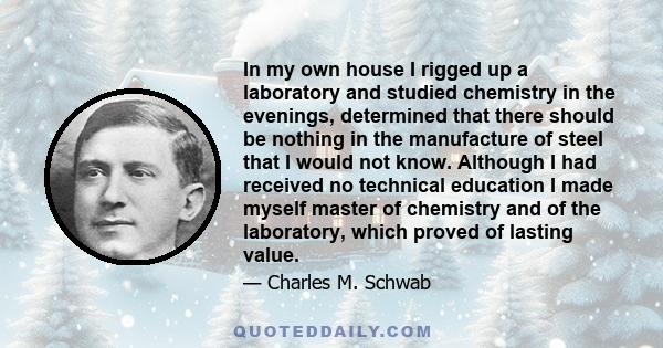 In my own house I rigged up a laboratory and studied chemistry in the evenings, determined that there should be nothing in the manufacture of steel that I would not know. Although I had received no technical education I 