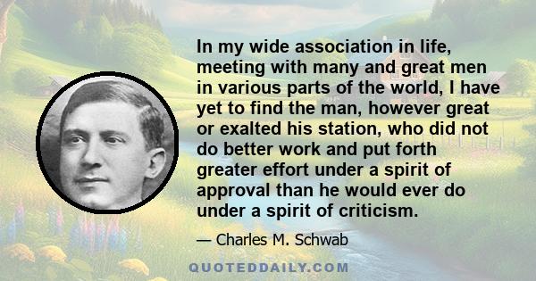 In my wide association in life, meeting with many and great men in various parts of the world, I have yet to find the man, however great or exalted his station, who did not do better work and put forth greater effort