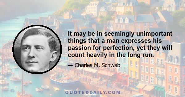 It may be in seemingly unimportant things that a man expresses his passion for perfection, yet they will count heavily in the long run.