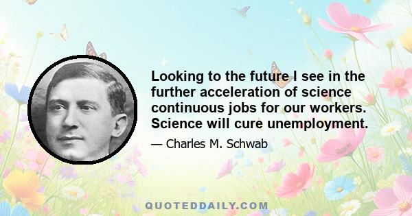 Looking to the future I see in the further acceleration of science continuous jobs for our workers. Science will cure unemployment.