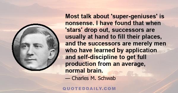 Most talk about 'super-geniuses' is nonsense. I have found that when 'stars' drop out, successors are usually at hand to fill their places, and the successors are merely men who have learned by application and