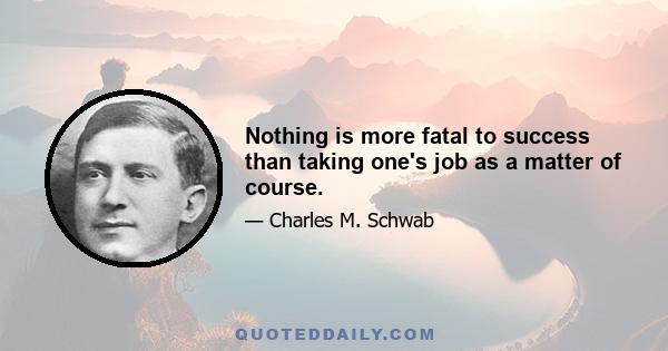 Nothing is more fatal to success than taking one's job as a matter of course.