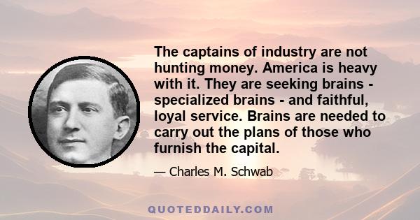 The captains of industry are not hunting money. America is heavy with it. They are seeking brains - specialized brains - and faithful, loyal service. Brains are needed to carry out the plans of those who furnish the