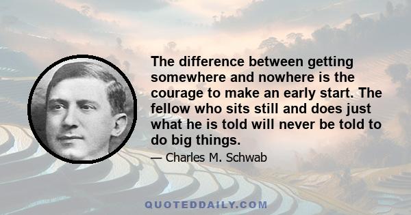 The difference between getting somewhere and nowhere is the courage to make an early start. The fellow who sits still and does just what he is told will never be told to do big things.