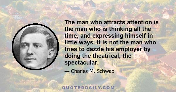 The man who attracts attention is the man who is thinking all the time, and expressing himself in little ways. It is not the man who tries to dazzle his employer by doing the theatrical, the spectacular.