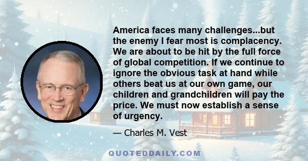 America faces many challenges...but the enemy I fear most is complacency. We are about to be hit by the full force of global competition. If we continue to ignore the obvious task at hand while others beat us at our own 