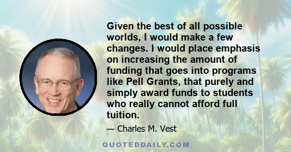 Given the best of all possible worlds, I would make a few changes. I would place emphasis on increasing the amount of funding that goes into programs like Pell Grants, that purely and simply award funds to students who