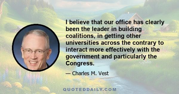 I believe that our office has clearly been the leader in building coalitions, in getting other universities across the contrary to interact more effectively with the government and particularly the Congress.