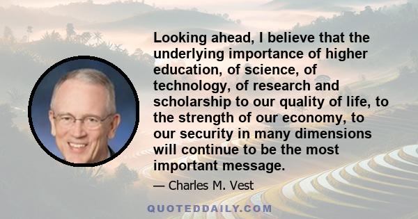 Looking ahead, I believe that the underlying importance of higher education, of science, of technology, of research and scholarship to our quality of life, to the strength of our economy, to our security in many