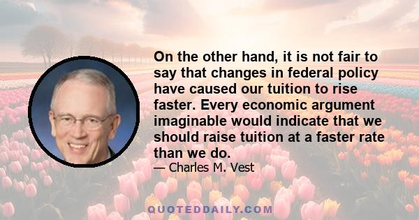 On the other hand, it is not fair to say that changes in federal policy have caused our tuition to rise faster. Every economic argument imaginable would indicate that we should raise tuition at a faster rate than we do.