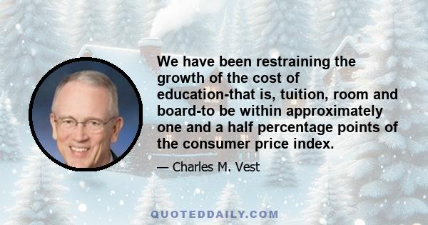 We have been restraining the growth of the cost of education-that is, tuition, room and board-to be within approximately one and a half percentage points of the consumer price index.