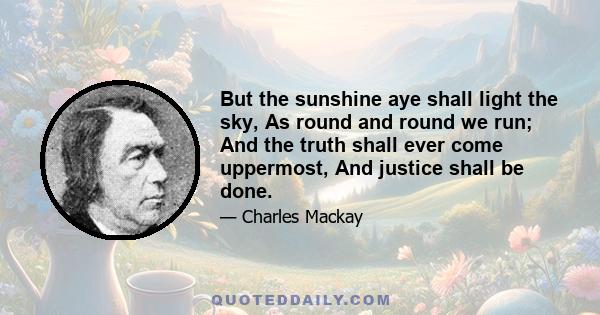 But the sunshine aye shall light the sky, As round and round we run; And the truth shall ever come uppermost, And justice shall be done.