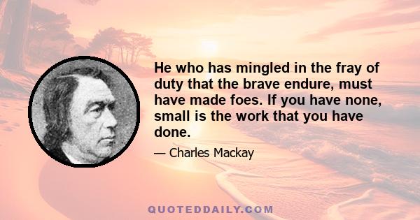 He who has mingled in the fray of duty that the brave endure, must have made foes. If you have none, small is the work that you have done.