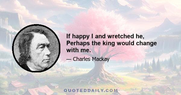 If happy I and wretched he, Perhaps the king would change with me.