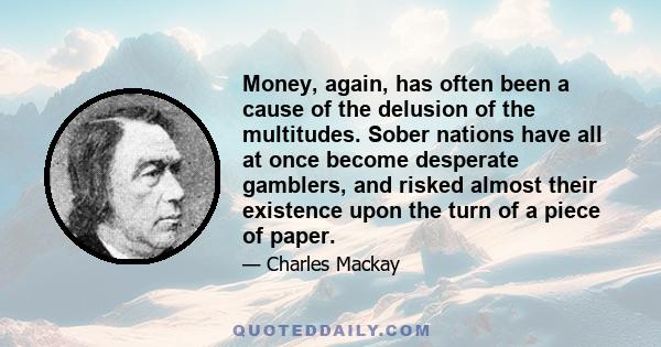 Money, again, has often been a cause of the delusion of the multitudes. Sober nations have all at once become desperate gamblers, and risked almost their existence upon the turn of a piece of paper.