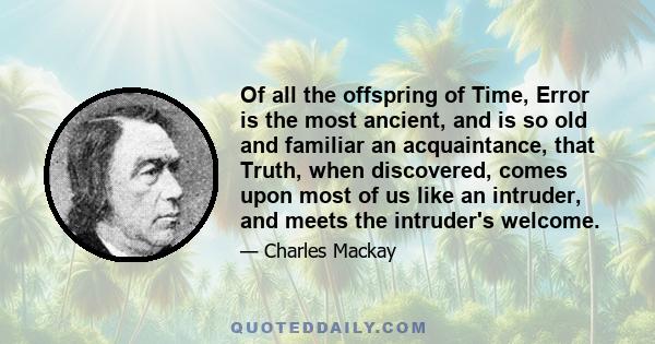 Of all the offspring of Time, Error is the most ancient, and is so old and familiar an acquaintance, that Truth, when discovered, comes upon most of us like an intruder, and meets the intruder's welcome.