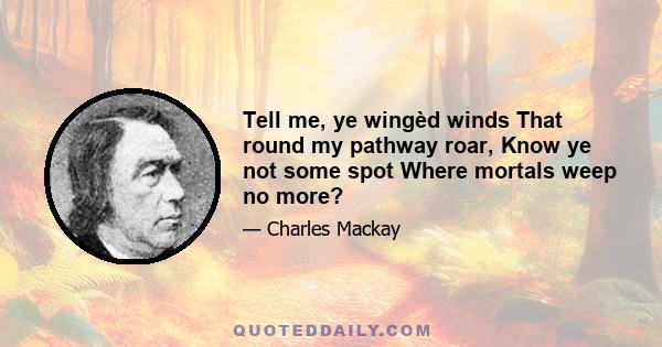 Tell me, ye wingèd winds That round my pathway roar, Know ye not some spot Where mortals weep no more?