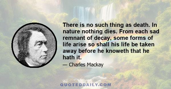 There is no such thing as death. In nature nothing dies. From each sad remnant of decay, some forms of life arise so shall his life be taken away before he knoweth that he hath it.