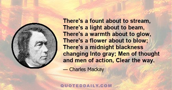 There's a fount about to stream, There's a light about to beam, There's a warmth about to glow, There's a flower about to blow; There's a midnight blackness changing Into gray; Men of thought and men of action, Clear