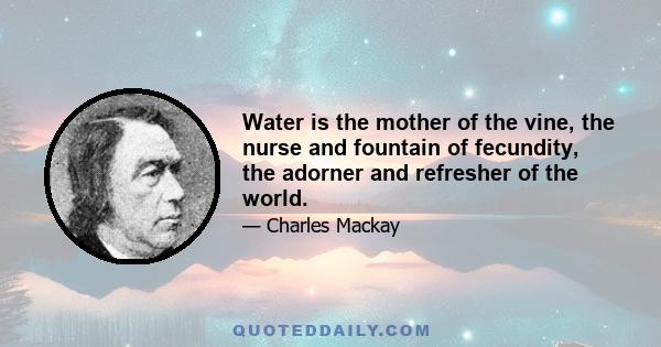 Water is the mother of the vine, the nurse and fountain of fecundity, the adorner and refresher of the world.