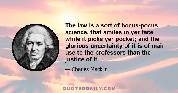 The law is a sort of hocus-pocus science, that smiles in yer face while it picks yer pocket; and the glorious uncertainty of it is of mair use to the professors than the justice of it.