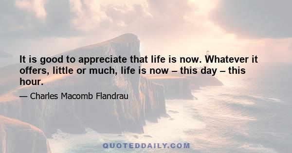 It is good to appreciate that life is now. Whatever it offers, little or much, life is now – this day – this hour.