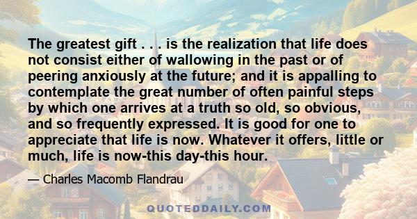 The greatest gift . . . is the realization that life does not consist either of wallowing in the past or of peering anxiously at the future; and it is appalling to contemplate the great number of often painful steps by