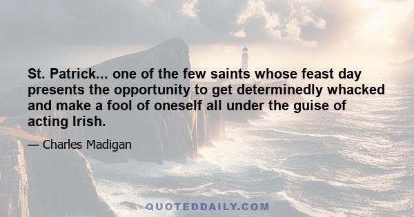 St. Patrick... one of the few saints whose feast day presents the opportunity to get determinedly whacked and make a fool of oneself all under the guise of acting Irish.