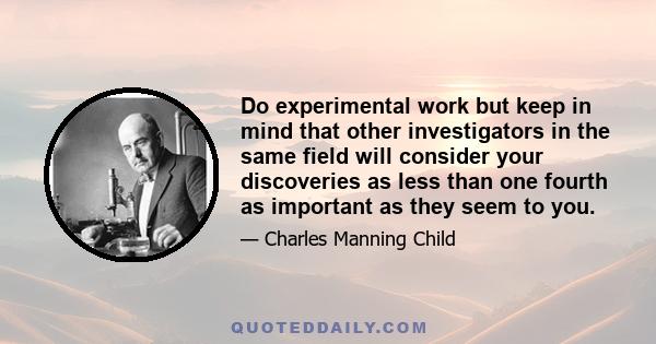 Do experimental work but keep in mind that other investigators in the same field will consider your discoveries as less than one fourth as important as they seem to you.