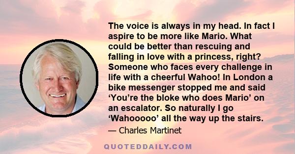 The voice is always in my head. In fact I aspire to be more like Mario. What could be better than rescuing and falling in love with a princess, right? Someone who faces every challenge in life with a cheerful Wahoo! In