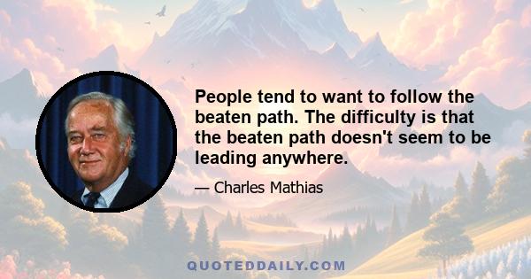 People tend to want to follow the beaten path. The difficulty is that the beaten path doesn't seem to be leading anywhere.