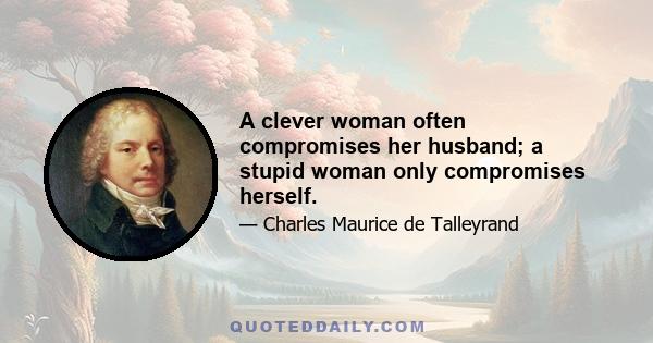 A clever woman often compromises her husband; a stupid woman only compromises herself.