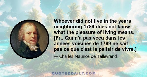 Whoever did not live in the years neighboring 1789 does not know what the pleasure of living means. [Fr., Qui n'a pas vecu dans les annees voisines de 1789 ne sait pas ce que c'est le palisir de vivre.]