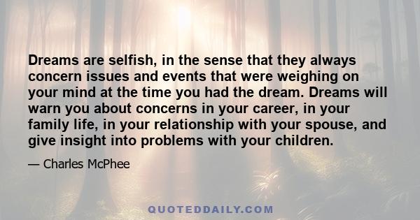 Dreams are selfish, in the sense that they always concern issues and events that were weighing on your mind at the time you had the dream. Dreams will warn you about concerns in your career, in your family life, in your 