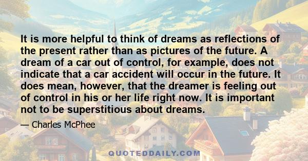 It is more helpful to think of dreams as reflections of the present rather than as pictures of the future. A dream of a car out of control, for example, does not indicate that a car accident will occur in the future. It 