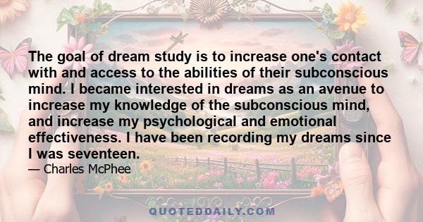 The goal of dream study is to increase one's contact with and access to the abilities of their subconscious mind. I became interested in dreams as an avenue to increase my knowledge of the subconscious mind, and